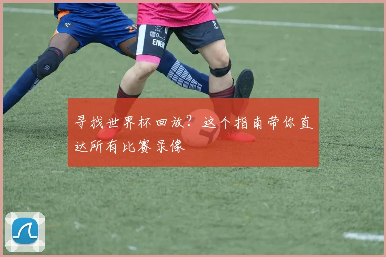 寻找世界杯回放？这个指南带你直达所有比赛录像