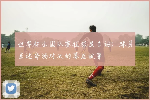 世界杯法国队赛程深度专访：球员亲述每场对决的幕后故事