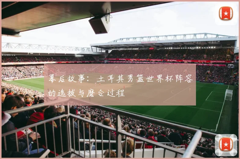 幕后故事：土耳其男篮世界杯阵容的选拔与磨合过程
