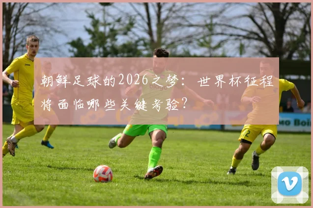 朝鲜足球的2026之梦：世界杯征程将面临哪些关键考验？