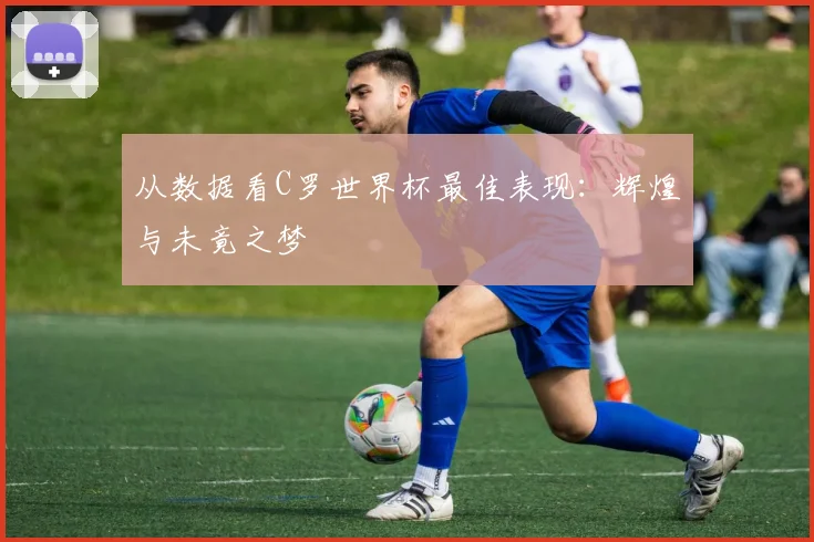 从数据看C罗世界杯最佳表现：辉煌与未竟之梦
