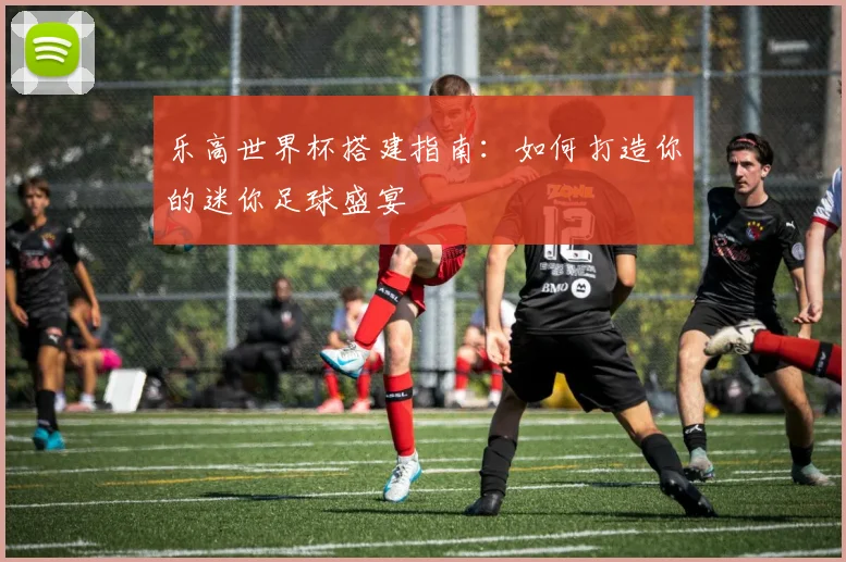 乐高世界杯搭建指南：如何打造你的迷你足球盛宴