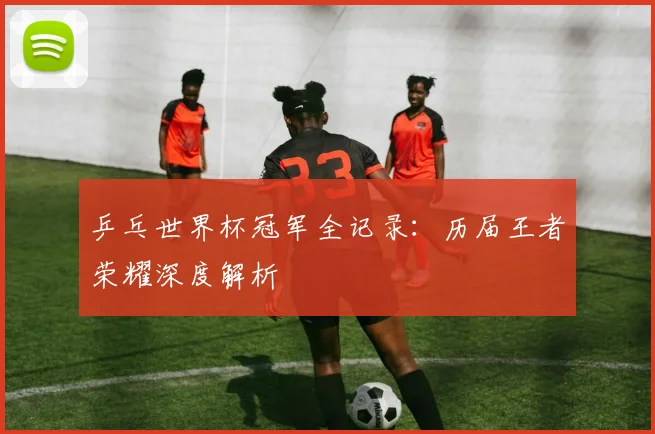 乒乓世界杯冠军全记录：历届王者荣耀深度解析