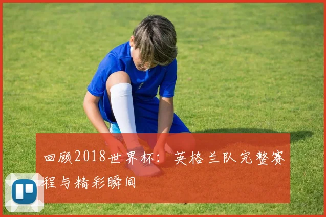 回顾2018世界杯:英格兰队完整赛程与精彩瞬间