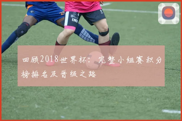 回顾2018世界杯：完整小组赛积分榜排名及晋级之路