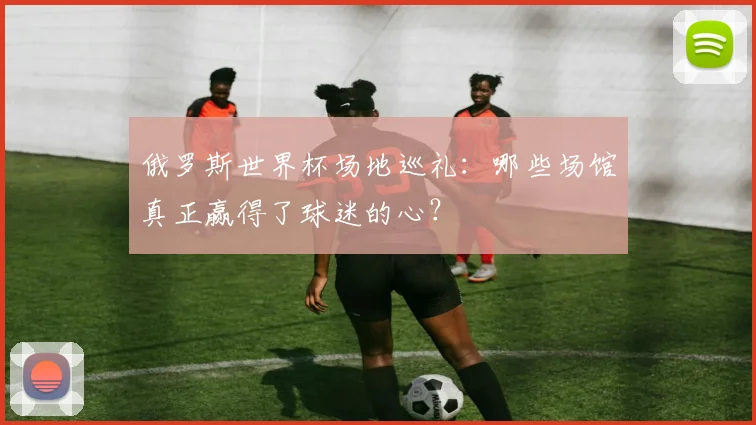 俄罗斯世界杯场地巡礼：哪些场馆真正赢得了球迷的心？
