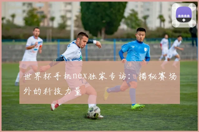 世界杯手机nex独家专访:揭秘赛场外的科技力量