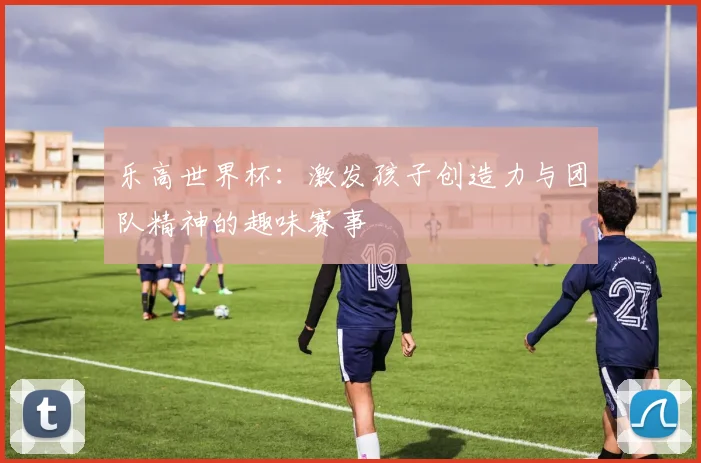 乐高世界杯：激发孩子创造力与团队精神的趣味赛事