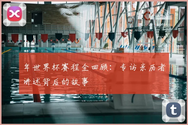 年世界杯赛程全回顾：专访亲历者讲述背后的故事