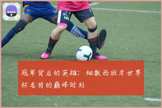 冠军背后的英雄:细数西班牙世界杯名将的巅峰时刻