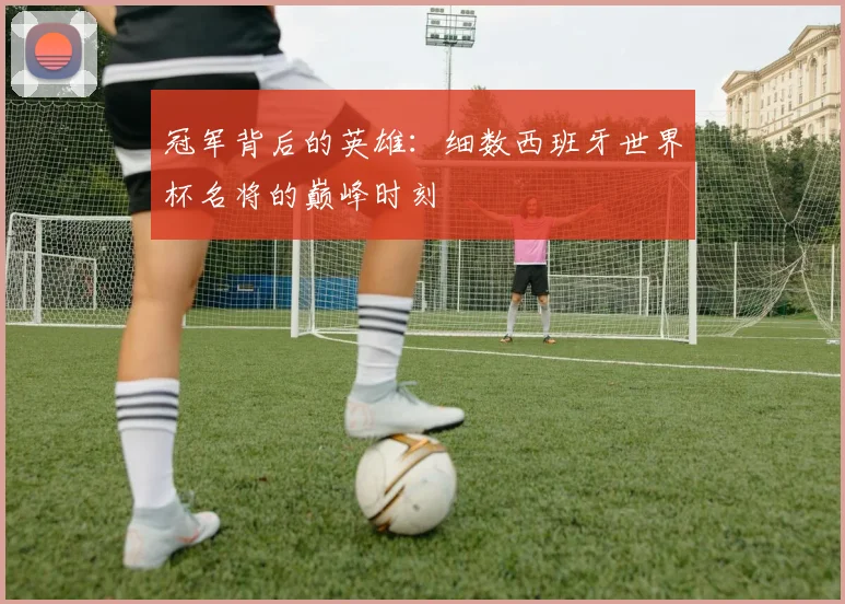 冠军背后的英雄：细数西班牙世界杯名将的巅峰时刻