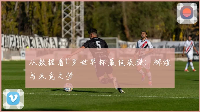 从数据看C罗世界杯最佳表现：辉煌与未竟之梦
