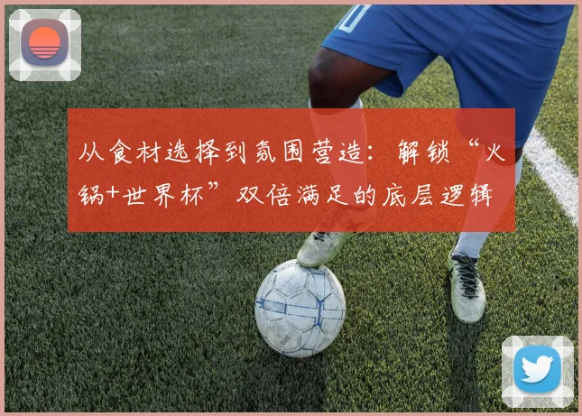 从食材选择到氛围营造：解锁“火锅+世界杯”双倍满足的底层逻辑