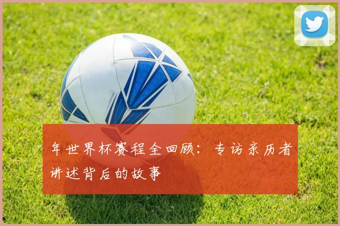 年世界杯赛程全回顾：专访亲历者讲述背后的故事